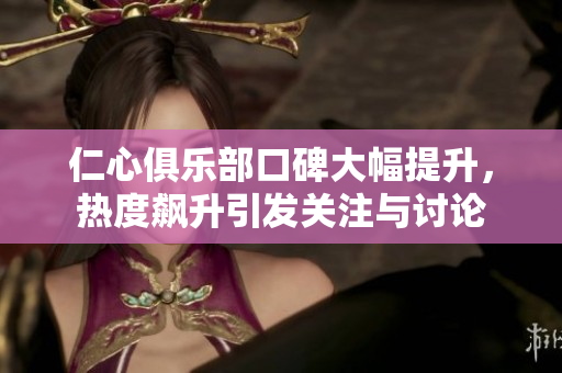 仁心俱乐部口碑大幅提升，热度飙升引发关注与讨论