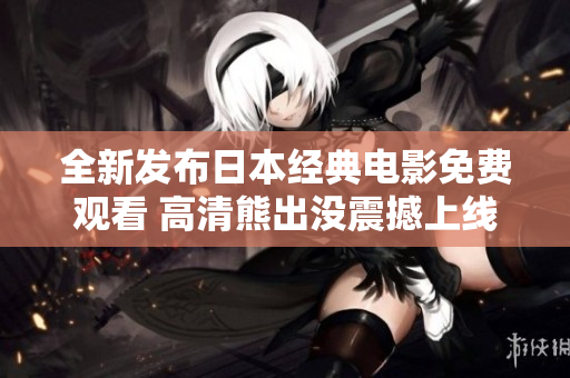 全新发布日本经典电影免费观看 高清熊出没震撼上线等你来观赏