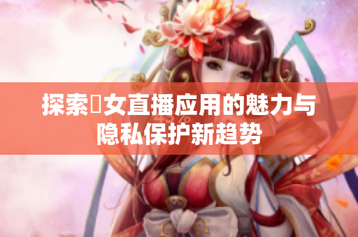 探索祼女直播应用的魅力与隐私保护新趋势