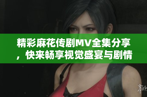 精彩麻花传剧MV全集分享，快来畅享视觉盛宴与剧情魅力！