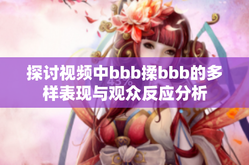 探讨视频中bbb揉bbb的多样表现与观众反应分析