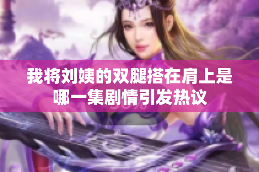 我将刘姨的双腿搭在肩上是哪一集剧情引发热议