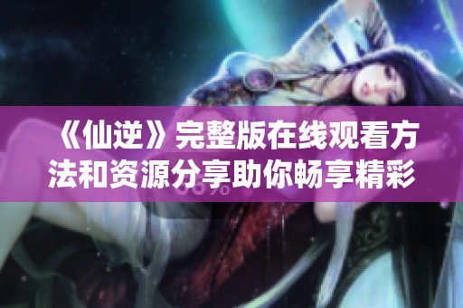 《仙逆》完整版在线观看方法和资源分享助你畅享精彩剧情