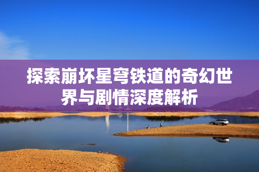 探索崩坏星穹铁道的奇幻世界与剧情深度解析