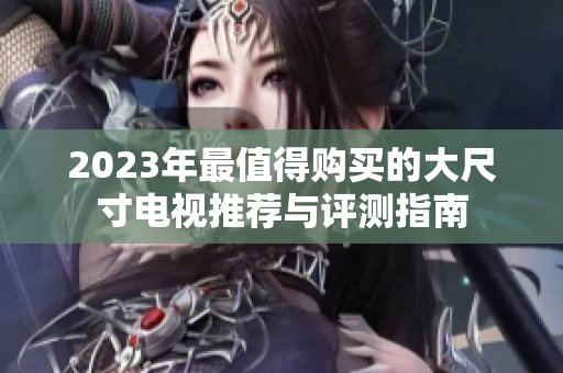2023年最值得购买的大尺寸电视推荐与评测指南