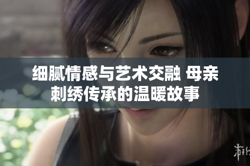 细腻情感与艺术交融 母亲刺绣传承的温暖故事