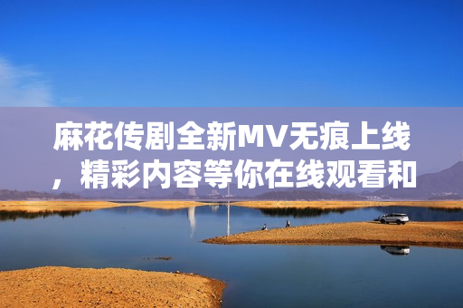 麻花传剧全新MV无痕上线，精彩内容等你在线观看和分享