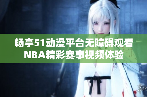 畅享51动漫平台无障碍观看NBA精彩赛事视频体验