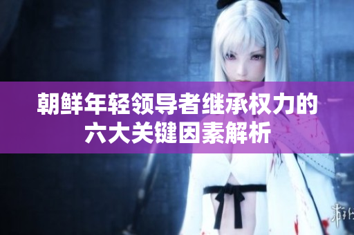 朝鲜年轻领导者继承权力的六大关键因素解析