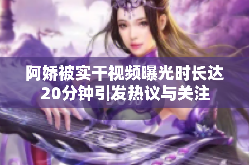 阿娇被实干视频曝光时长达20分钟引发热议与关注