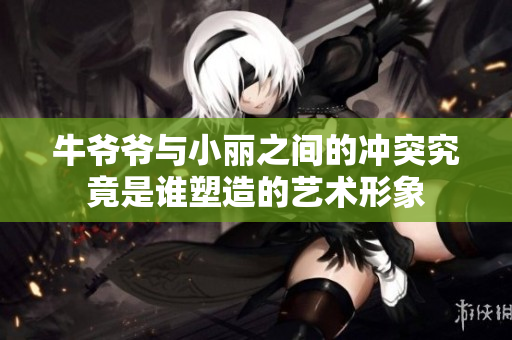 牛爷爷与小丽之间的冲突究竟是谁塑造的艺术形象