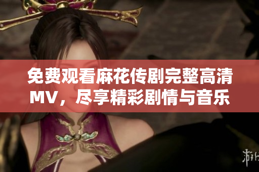 免费观看麻花传剧完整高清MV，尽享精彩剧情与音乐魅力