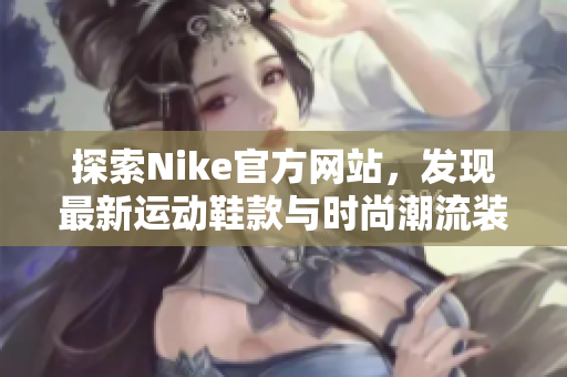 探索Nike官方网站，发现最新运动鞋款与时尚潮流装备