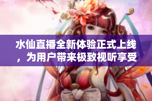 水仙直播全新体验正式上线，为用户带来极致视听享受