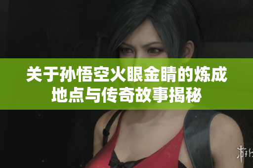 关于孙悟空火眼金睛的炼成地点与传奇故事揭秘