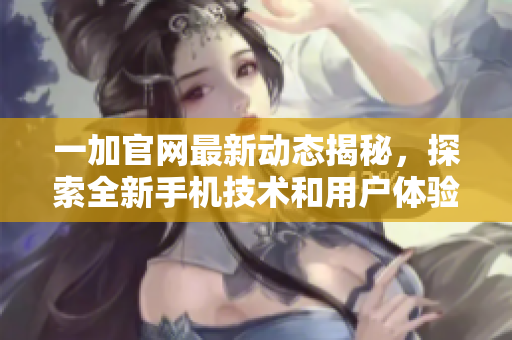一加官网最新动态揭秘，探索全新手机技术和用户体验的无限可能