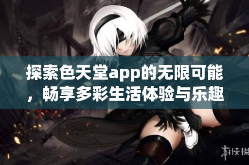 探索色天堂app的无限可能，畅享多彩生活体验与乐趣