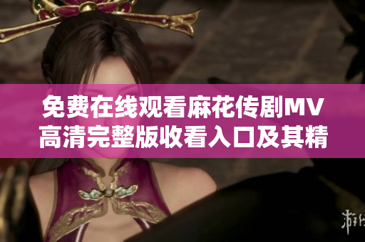免费在线观看麻花传剧MV高清完整版收看入口及其精彩内容解读