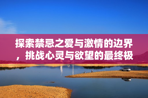 探索禁忌之爱与激情的边界，挑战心灵与欲望的最终极限