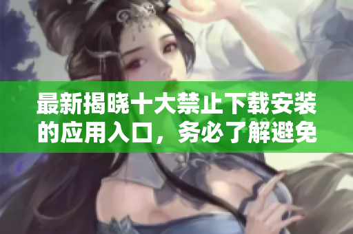 最新揭晓十大禁止下载安装的应用入口，务必了解避免风险