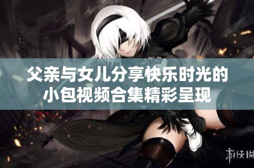 父亲与女儿分享快乐时光的小包视频合集精彩呈现