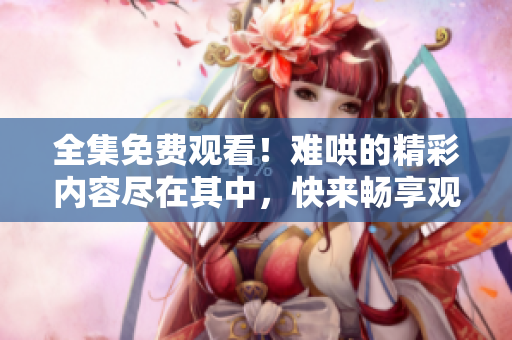 全集免费观看！难哄的精彩内容尽在其中，快来畅享观看吧