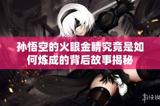 孙悟空的火眼金睛究竟是如何炼成的背后故事揭秘
