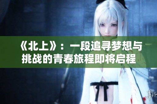 《北上》：一段追寻梦想与挑战的青春旅程即将启程