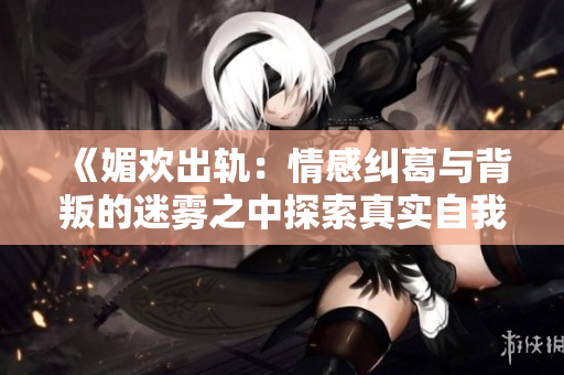 《媚欢出轨：情感纠葛与背叛的迷雾之中探索真实自我》