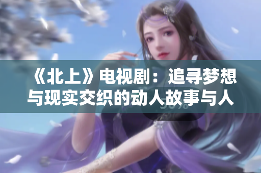 《北上》电视剧：追寻梦想与现实交织的动人故事与人物历程揭秘