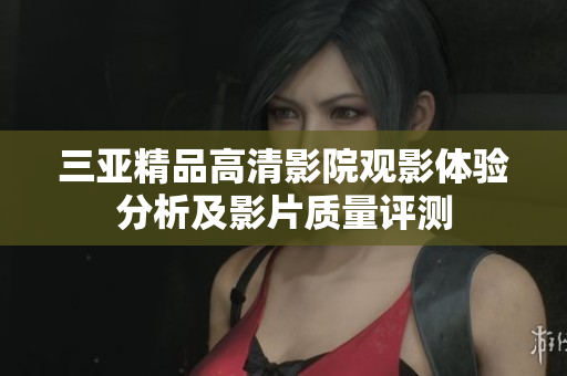 三亚精品高清影院观影体验分析及影片质量评测