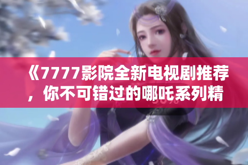 《7777影院全新电视剧推荐，你不可错过的哪吒系列精彩内容》