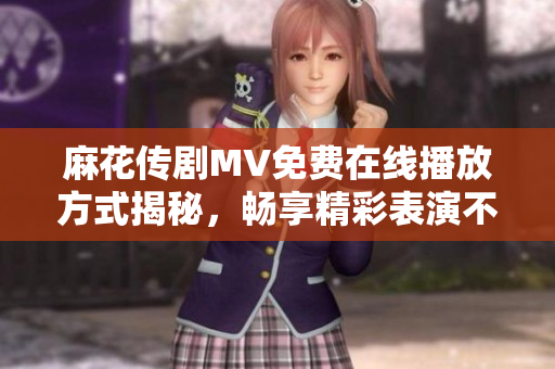麻花传剧MV免费在线播放方式揭秘，畅享精彩表演不容错过