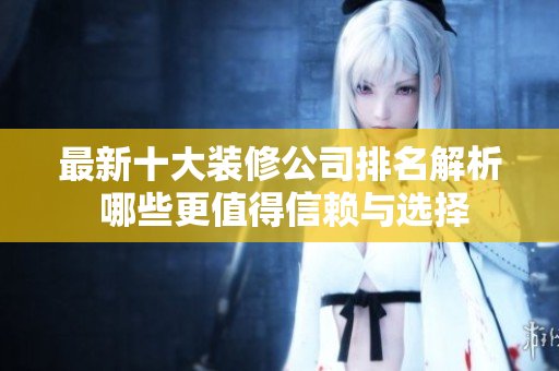 最新十大装修公司排名解析 哪些更值得信赖与选择