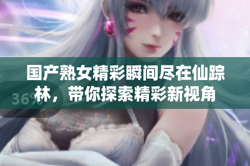 国产熟女精彩瞬间尽在仙踪林，带你探索精彩新视角