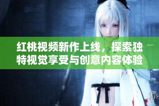红桃视频新作上线，探索独特视觉享受与创意内容体验