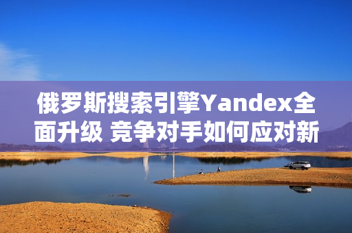 俄罗斯搜索引擎Yandex全面升级 竞争对手如何应对新挑战