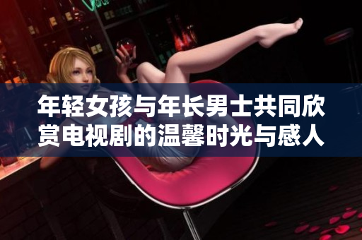 年轻女孩与年长男士共同欣赏电视剧的温馨时光与感人故事