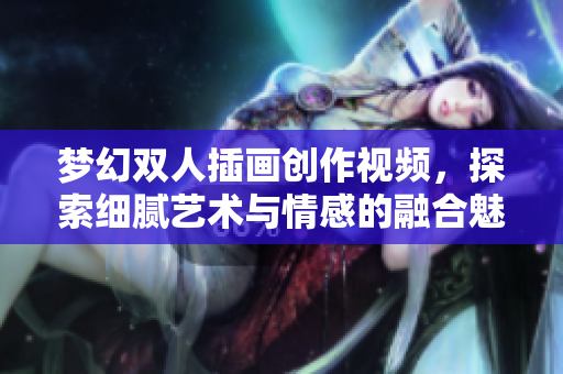 梦幻双人插画创作视频，探索细腻艺术与情感的融合魅力