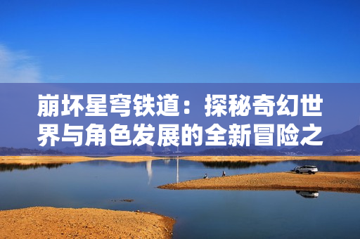 崩坏星穹铁道：探秘奇幻世界与角色发展的全新冒险之旅