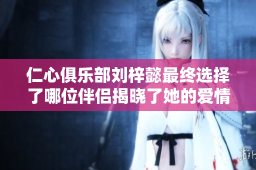 仁心俱乐部刘梓懿最终选择了哪位伴侣揭晓了她的爱情归宿