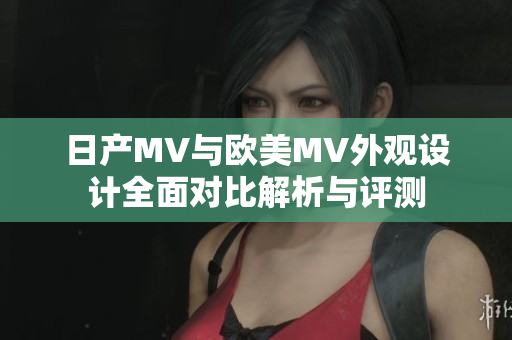 日产MV与欧美MV外观设计全面对比解析与评测