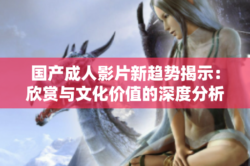 国产成人影片新趋势揭示：欣赏与文化价值的深度分析与探讨