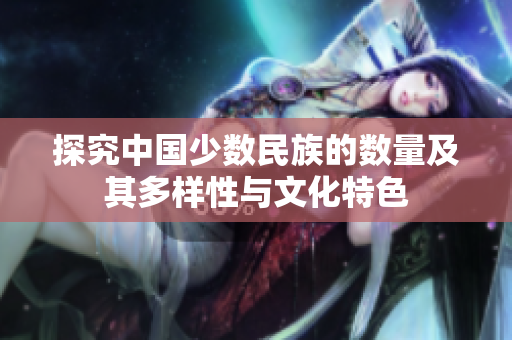 探究中国少数民族的数量及其多样性与文化特色