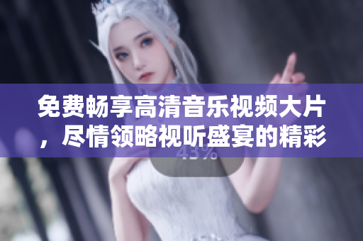 免费畅享高清音乐视频大片，尽情领略视听盛宴的精彩瞬间