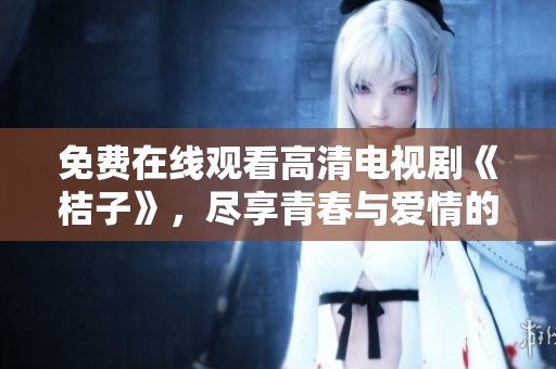 免费在线观看高清电视剧《桔子》，尽享青春与爱情的动人故事
