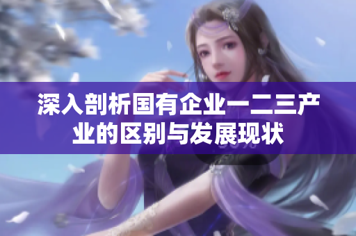 深入剖析国有企业一二三产业的区别与发展现状
