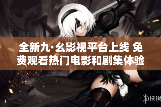全新九·幺影视平台上线 免费观看热门电影和剧集体验