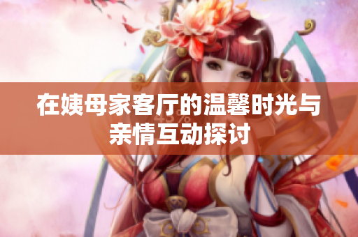 在姨母家客厅的温馨时光与亲情互动探讨