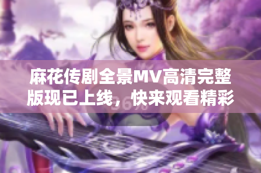 麻花传剧全景MV高清完整版现已上线，快来观看精彩内容！